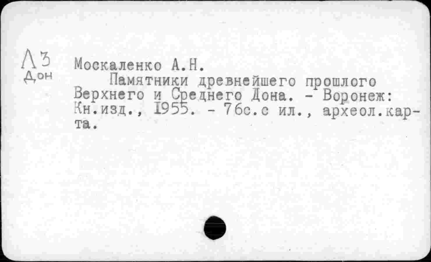 ﻿Москаленко A.H.
Памятники древнейшего прошлого Верхнего и Среднего Дона. - Воронеж: Кн.изд.» Х95э. - 7бс.с ил., археол.карта.